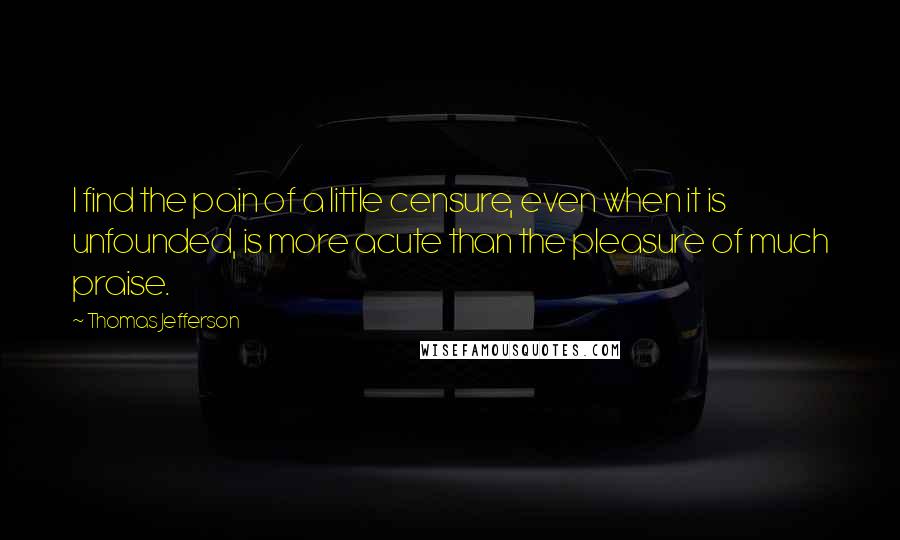 Thomas Jefferson Quotes: I find the pain of a little censure, even when it is unfounded, is more acute than the pleasure of much praise.