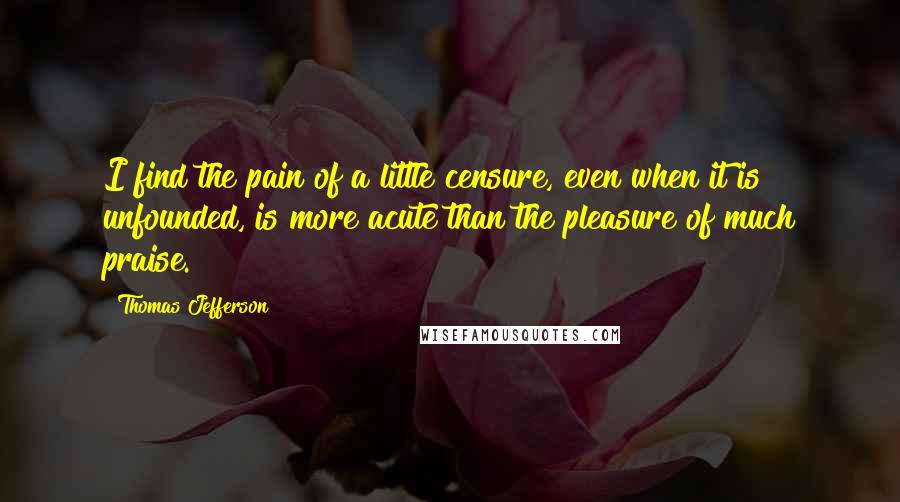 Thomas Jefferson Quotes: I find the pain of a little censure, even when it is unfounded, is more acute than the pleasure of much praise.