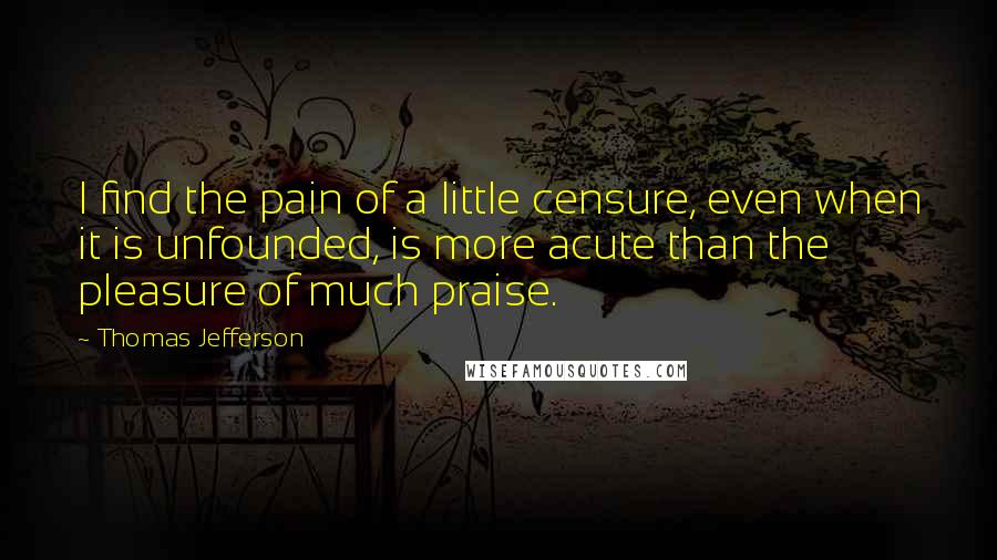 Thomas Jefferson Quotes: I find the pain of a little censure, even when it is unfounded, is more acute than the pleasure of much praise.