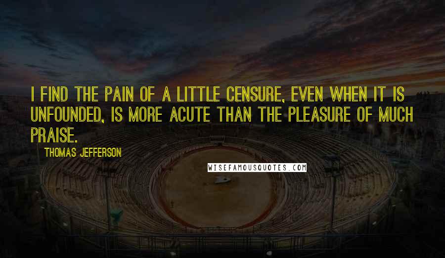Thomas Jefferson Quotes: I find the pain of a little censure, even when it is unfounded, is more acute than the pleasure of much praise.