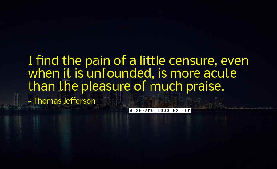 Thomas Jefferson Quotes: I find the pain of a little censure, even when it is unfounded, is more acute than the pleasure of much praise.