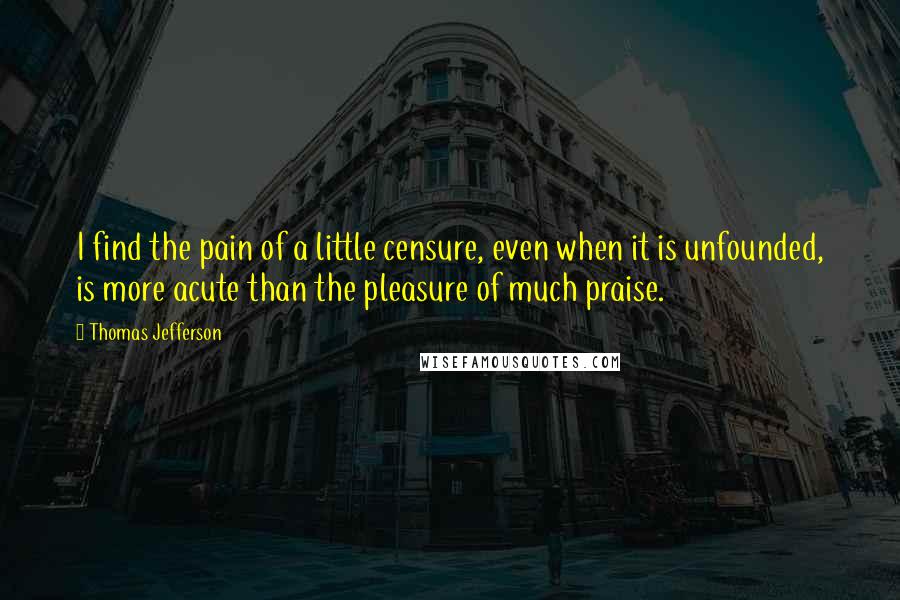 Thomas Jefferson Quotes: I find the pain of a little censure, even when it is unfounded, is more acute than the pleasure of much praise.