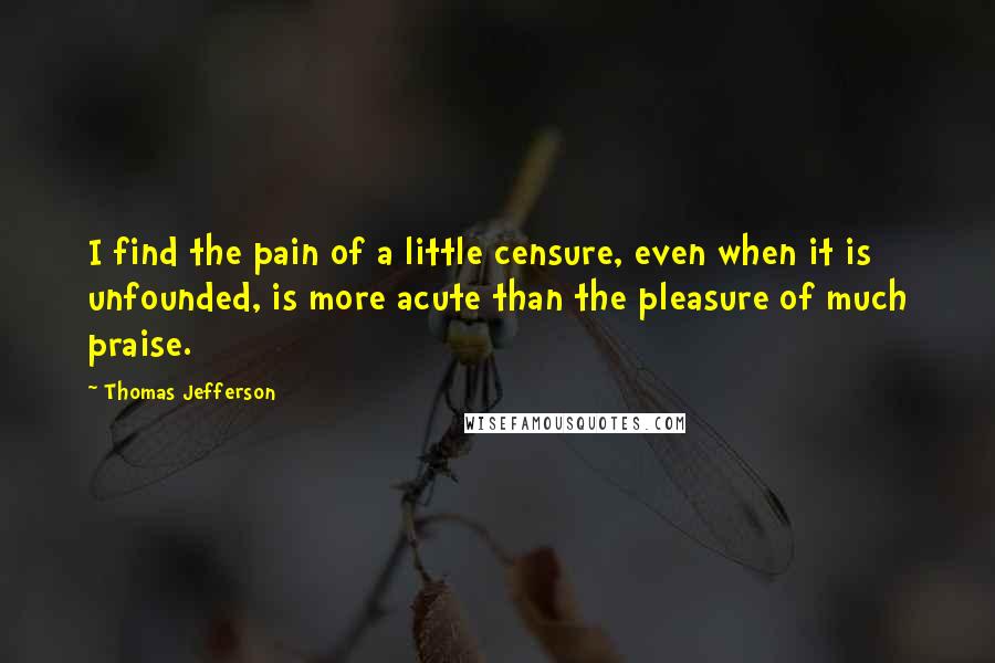 Thomas Jefferson Quotes: I find the pain of a little censure, even when it is unfounded, is more acute than the pleasure of much praise.