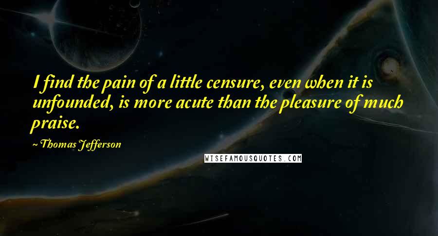 Thomas Jefferson Quotes: I find the pain of a little censure, even when it is unfounded, is more acute than the pleasure of much praise.