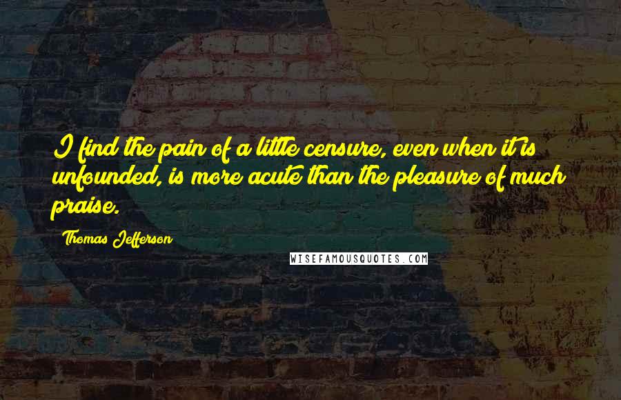 Thomas Jefferson Quotes: I find the pain of a little censure, even when it is unfounded, is more acute than the pleasure of much praise.