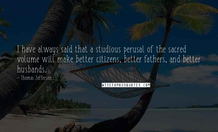 Thomas Jefferson Quotes: I have always said that a studious perusal of the sacred volume will make better citizens, better fathers, and better husbands.