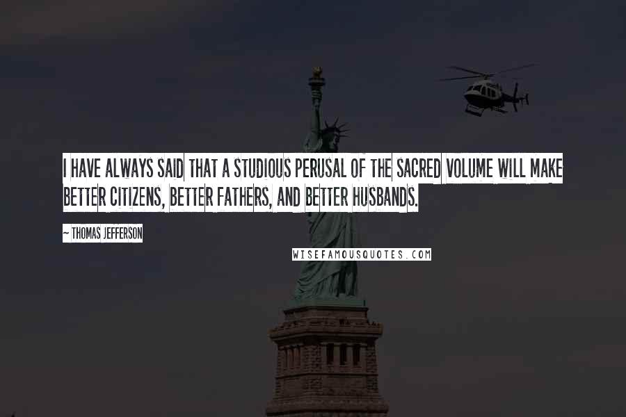 Thomas Jefferson Quotes: I have always said that a studious perusal of the sacred volume will make better citizens, better fathers, and better husbands.