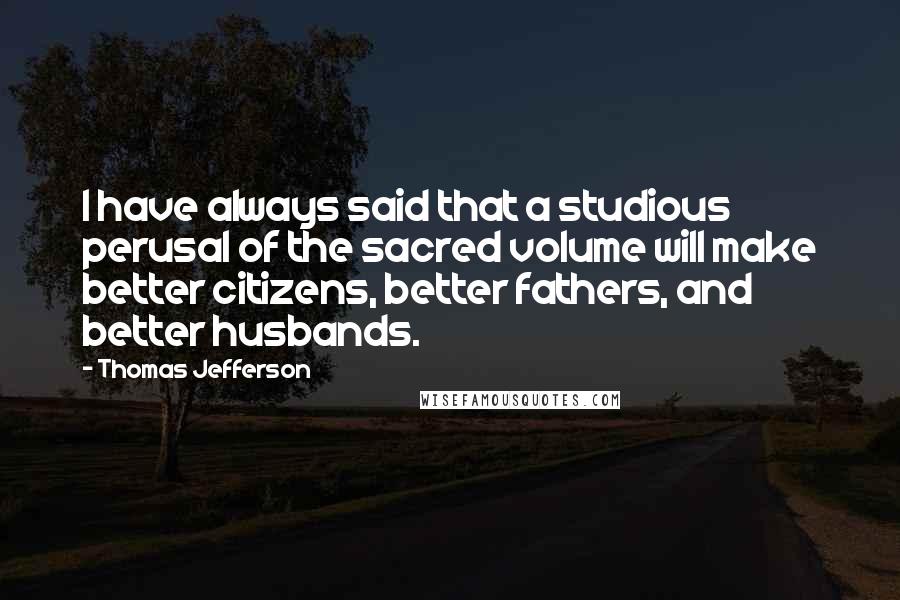 Thomas Jefferson Quotes: I have always said that a studious perusal of the sacred volume will make better citizens, better fathers, and better husbands.
