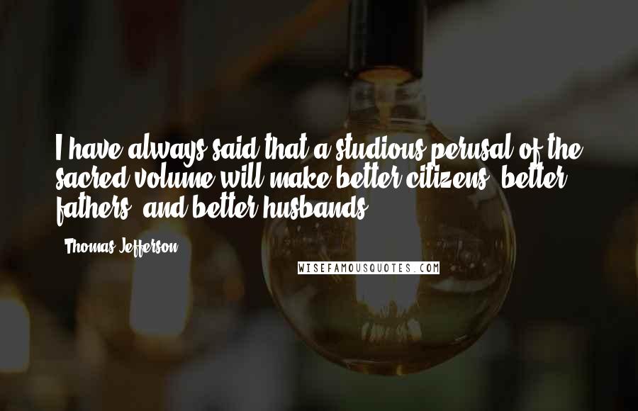 Thomas Jefferson Quotes: I have always said that a studious perusal of the sacred volume will make better citizens, better fathers, and better husbands.