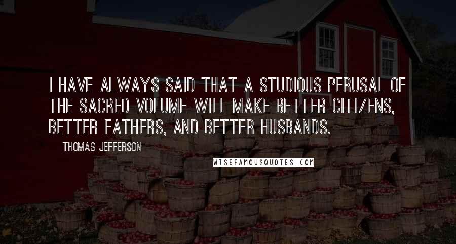 Thomas Jefferson Quotes: I have always said that a studious perusal of the sacred volume will make better citizens, better fathers, and better husbands.