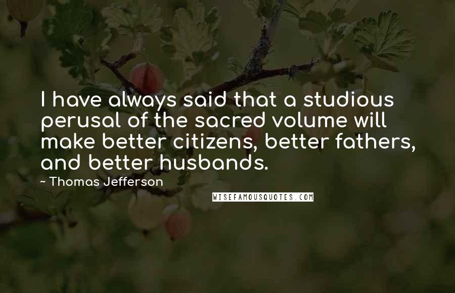 Thomas Jefferson Quotes: I have always said that a studious perusal of the sacred volume will make better citizens, better fathers, and better husbands.