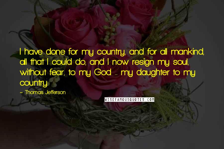 Thomas Jefferson Quotes: I have done for my country, and for all mankind, all that I could do, and I now resign my soul, without fear, to my God - my daughter to my country.