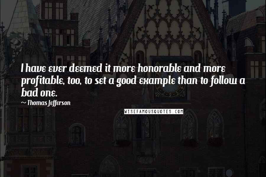 Thomas Jefferson Quotes: I have ever deemed it more honorable and more profitable, too, to set a good example than to follow a bad one.