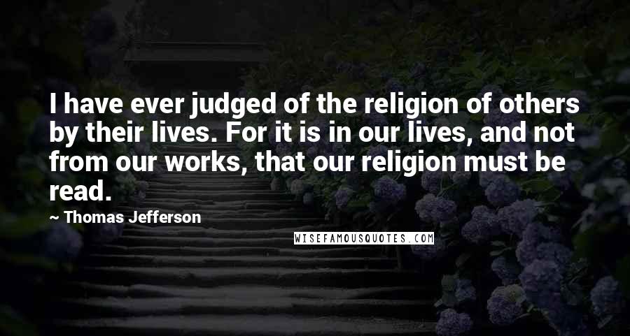 Thomas Jefferson Quotes: I have ever judged of the religion of others by their lives. For it is in our lives, and not from our works, that our religion must be read.