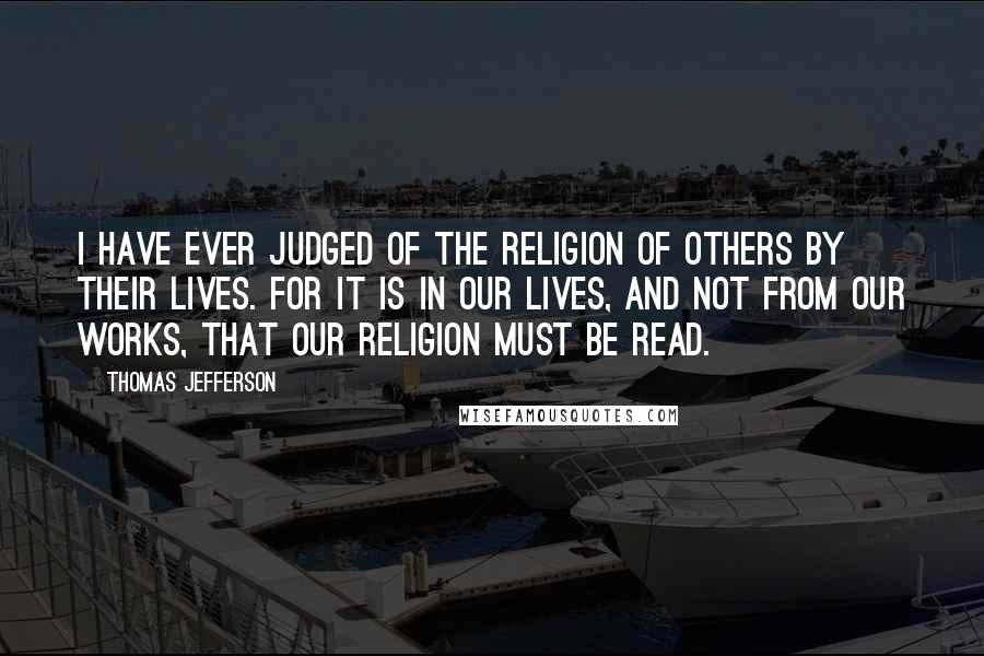 Thomas Jefferson Quotes: I have ever judged of the religion of others by their lives. For it is in our lives, and not from our works, that our religion must be read.