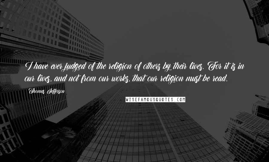 Thomas Jefferson Quotes: I have ever judged of the religion of others by their lives. For it is in our lives, and not from our works, that our religion must be read.