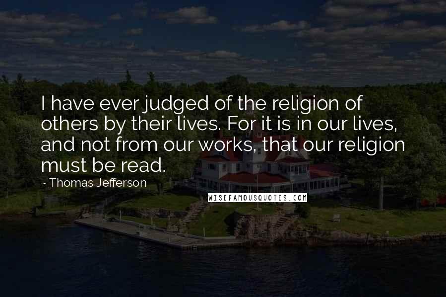 Thomas Jefferson Quotes: I have ever judged of the religion of others by their lives. For it is in our lives, and not from our works, that our religion must be read.