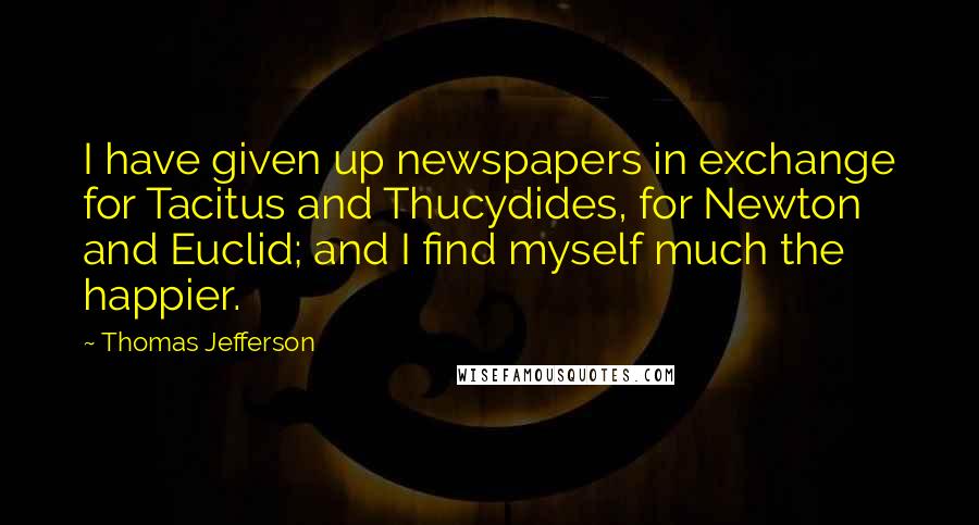 Thomas Jefferson Quotes: I have given up newspapers in exchange for Tacitus and Thucydides, for Newton and Euclid; and I find myself much the happier.