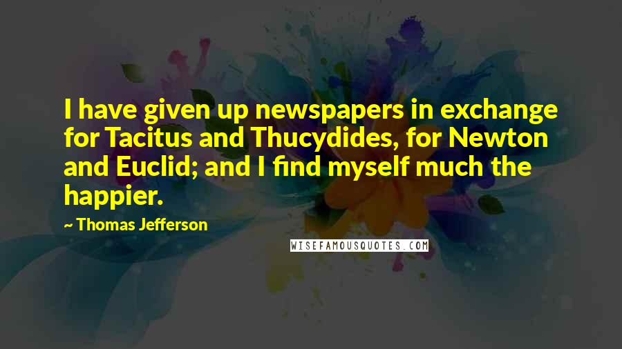 Thomas Jefferson Quotes: I have given up newspapers in exchange for Tacitus and Thucydides, for Newton and Euclid; and I find myself much the happier.