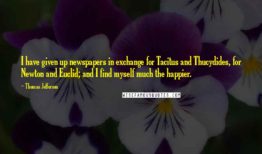 Thomas Jefferson Quotes: I have given up newspapers in exchange for Tacitus and Thucydides, for Newton and Euclid; and I find myself much the happier.