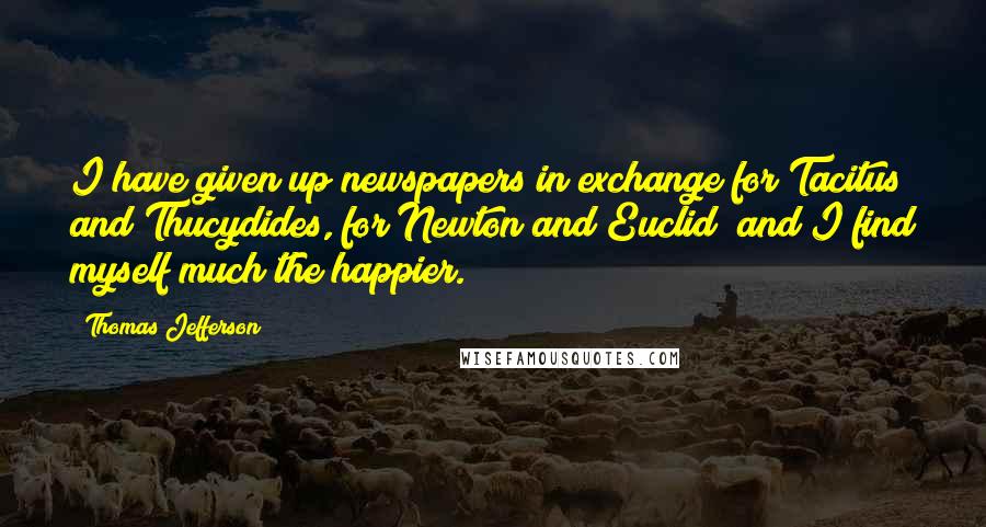 Thomas Jefferson Quotes: I have given up newspapers in exchange for Tacitus and Thucydides, for Newton and Euclid; and I find myself much the happier.