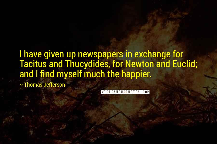 Thomas Jefferson Quotes: I have given up newspapers in exchange for Tacitus and Thucydides, for Newton and Euclid; and I find myself much the happier.