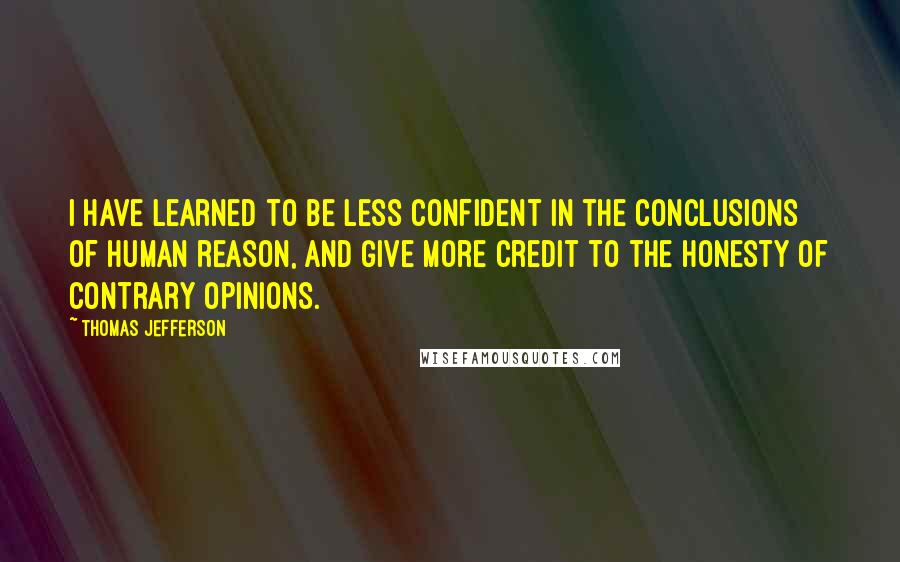 Thomas Jefferson Quotes: I have learned to be less confident in the conclusions of human reason, and give more credit to the honesty of contrary opinions.