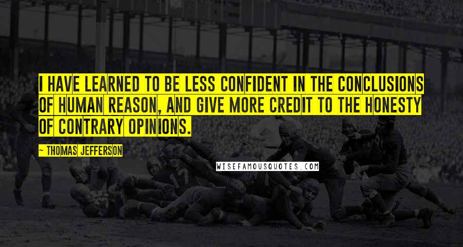 Thomas Jefferson Quotes: I have learned to be less confident in the conclusions of human reason, and give more credit to the honesty of contrary opinions.