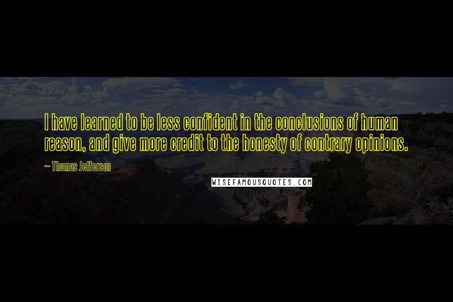 Thomas Jefferson Quotes: I have learned to be less confident in the conclusions of human reason, and give more credit to the honesty of contrary opinions.