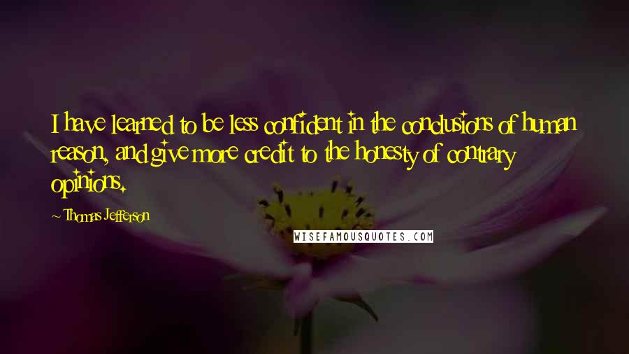 Thomas Jefferson Quotes: I have learned to be less confident in the conclusions of human reason, and give more credit to the honesty of contrary opinions.