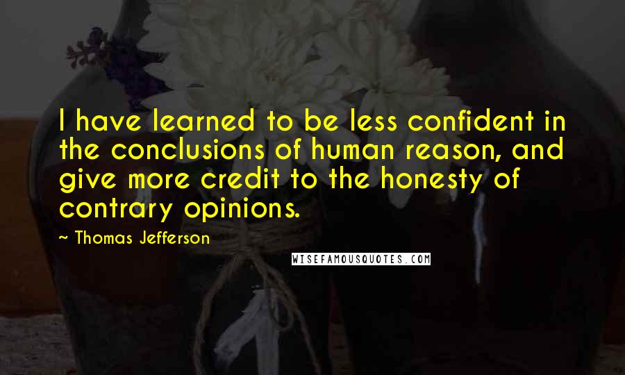 Thomas Jefferson Quotes: I have learned to be less confident in the conclusions of human reason, and give more credit to the honesty of contrary opinions.