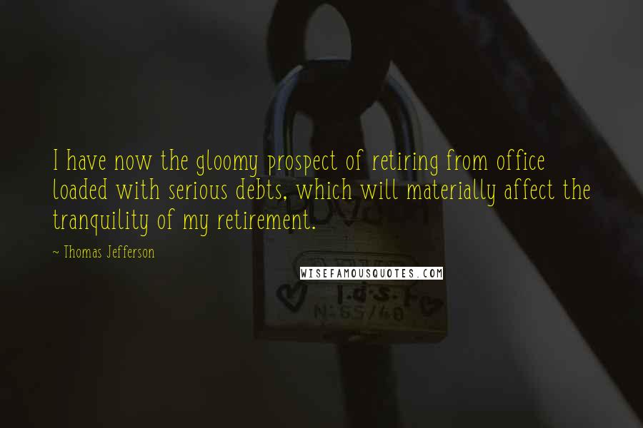 Thomas Jefferson Quotes: I have now the gloomy prospect of retiring from office loaded with serious debts, which will materially affect the tranquility of my retirement.