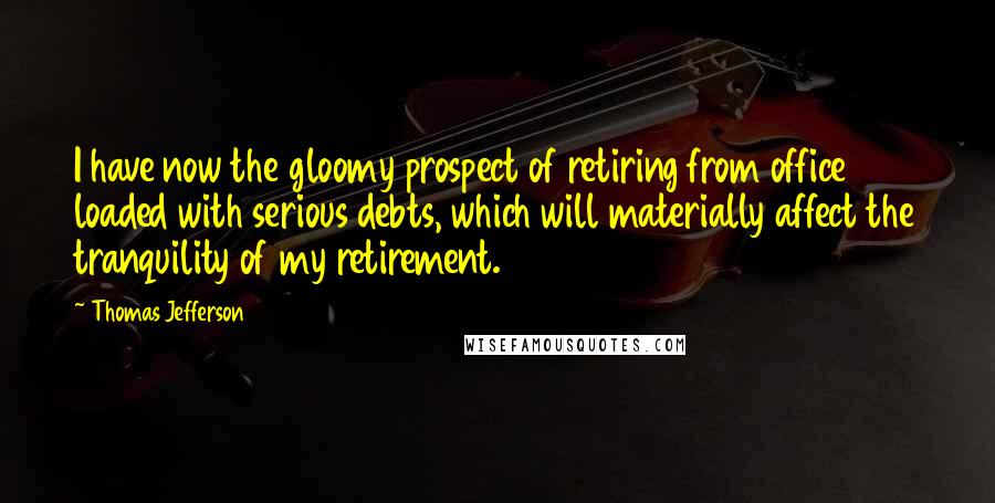 Thomas Jefferson Quotes: I have now the gloomy prospect of retiring from office loaded with serious debts, which will materially affect the tranquility of my retirement.