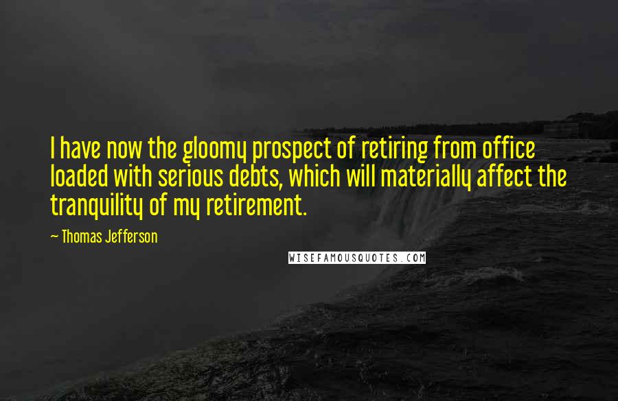 Thomas Jefferson Quotes: I have now the gloomy prospect of retiring from office loaded with serious debts, which will materially affect the tranquility of my retirement.