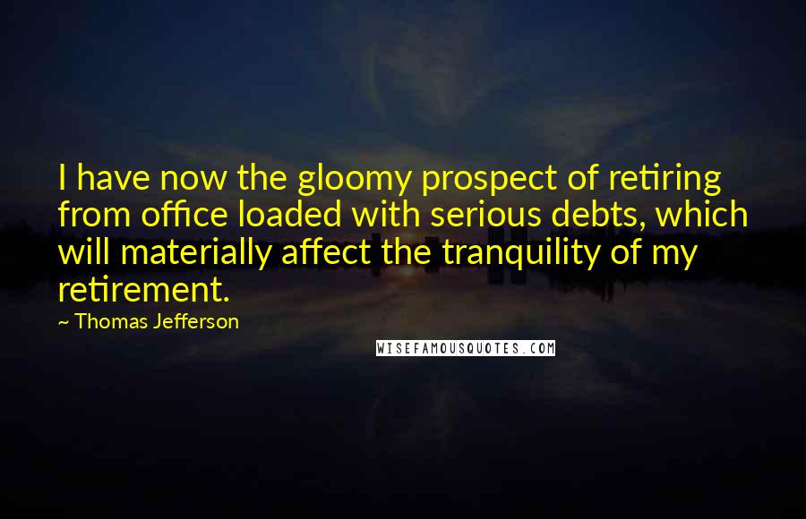 Thomas Jefferson Quotes: I have now the gloomy prospect of retiring from office loaded with serious debts, which will materially affect the tranquility of my retirement.