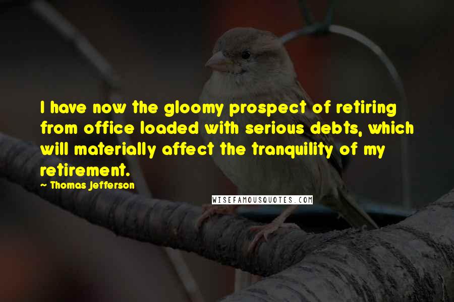 Thomas Jefferson Quotes: I have now the gloomy prospect of retiring from office loaded with serious debts, which will materially affect the tranquility of my retirement.