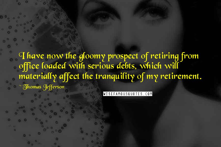 Thomas Jefferson Quotes: I have now the gloomy prospect of retiring from office loaded with serious debts, which will materially affect the tranquility of my retirement.