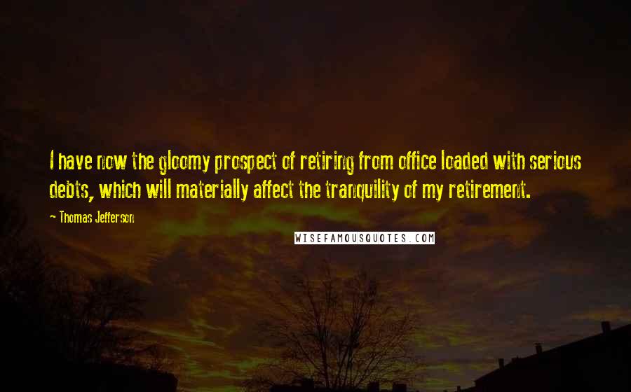 Thomas Jefferson Quotes: I have now the gloomy prospect of retiring from office loaded with serious debts, which will materially affect the tranquility of my retirement.