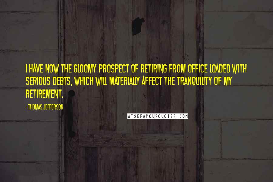 Thomas Jefferson Quotes: I have now the gloomy prospect of retiring from office loaded with serious debts, which will materially affect the tranquility of my retirement.