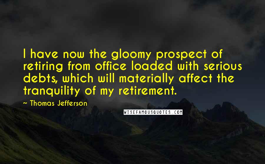 Thomas Jefferson Quotes: I have now the gloomy prospect of retiring from office loaded with serious debts, which will materially affect the tranquility of my retirement.