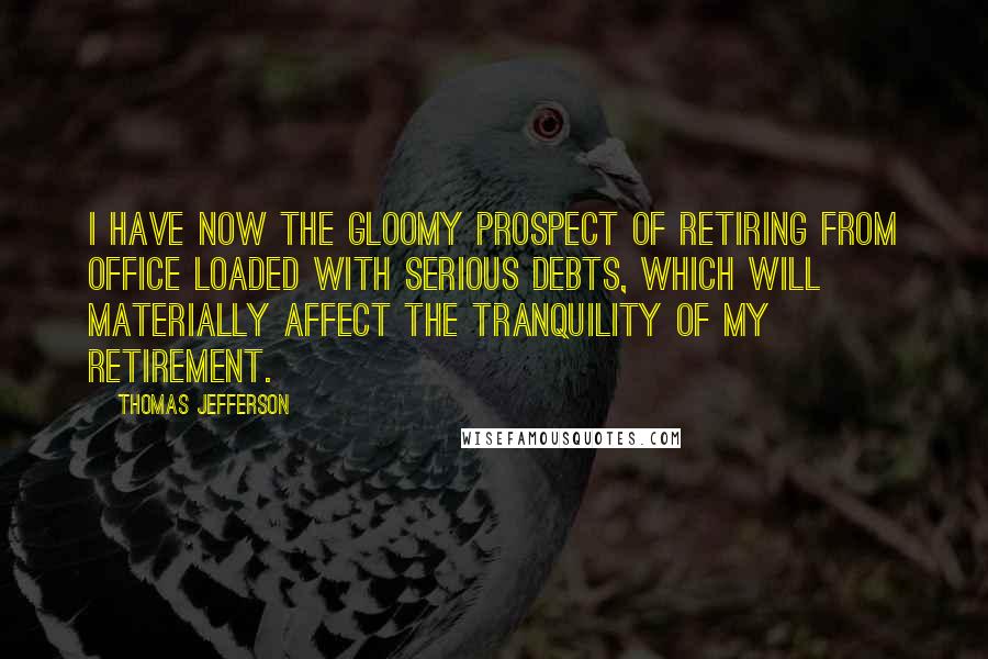 Thomas Jefferson Quotes: I have now the gloomy prospect of retiring from office loaded with serious debts, which will materially affect the tranquility of my retirement.