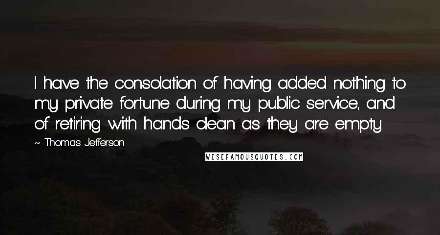 Thomas Jefferson Quotes: I have the consolation of having added nothing to my private fortune during my public service, and of retiring with hands clean as they are empty.