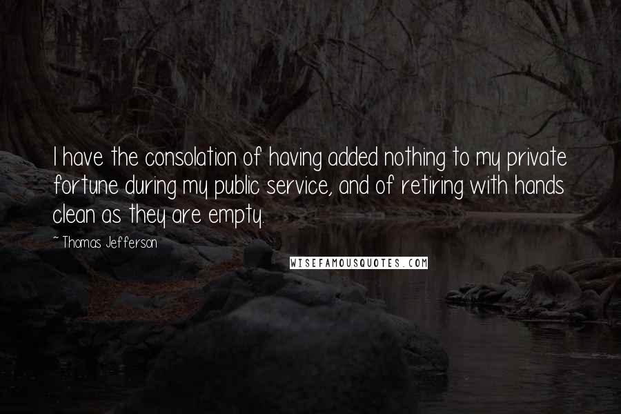 Thomas Jefferson Quotes: I have the consolation of having added nothing to my private fortune during my public service, and of retiring with hands clean as they are empty.