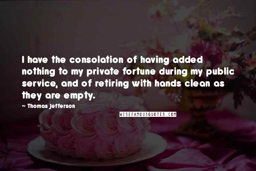 Thomas Jefferson Quotes: I have the consolation of having added nothing to my private fortune during my public service, and of retiring with hands clean as they are empty.