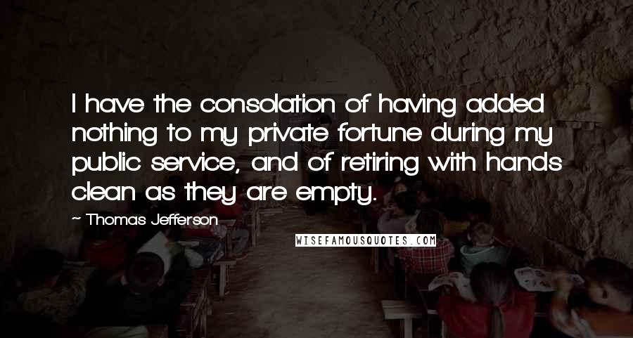 Thomas Jefferson Quotes: I have the consolation of having added nothing to my private fortune during my public service, and of retiring with hands clean as they are empty.