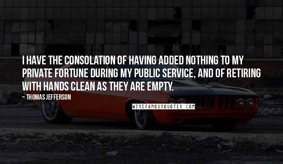 Thomas Jefferson Quotes: I have the consolation of having added nothing to my private fortune during my public service, and of retiring with hands clean as they are empty.