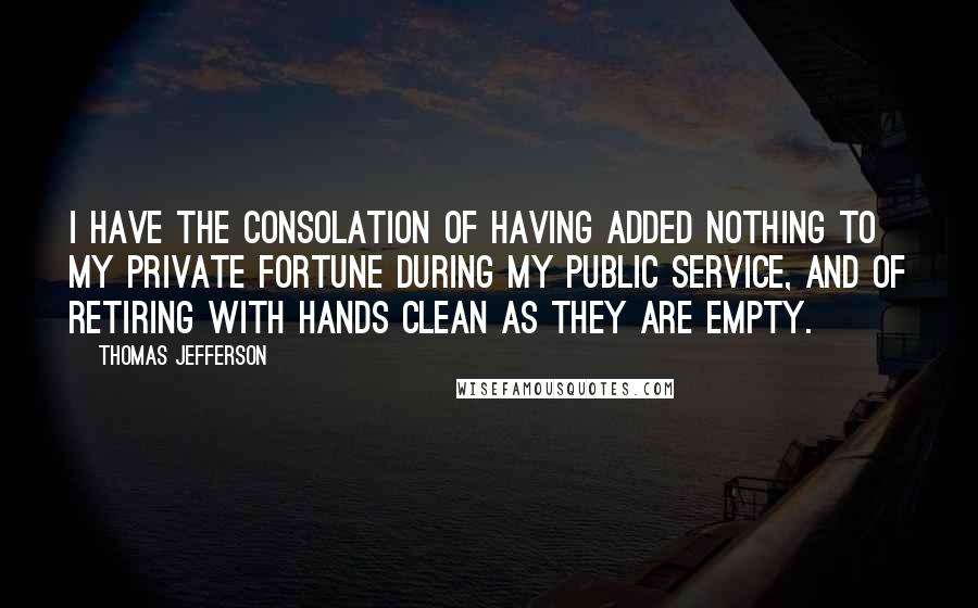 Thomas Jefferson Quotes: I have the consolation of having added nothing to my private fortune during my public service, and of retiring with hands clean as they are empty.