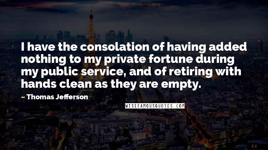 Thomas Jefferson Quotes: I have the consolation of having added nothing to my private fortune during my public service, and of retiring with hands clean as they are empty.