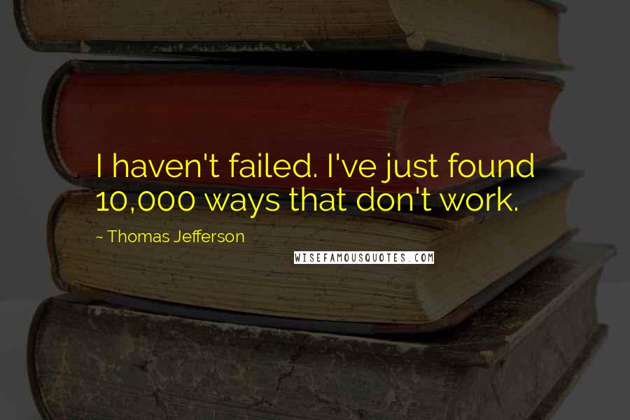 Thomas Jefferson Quotes: I haven't failed. I've just found 10,000 ways that don't work.