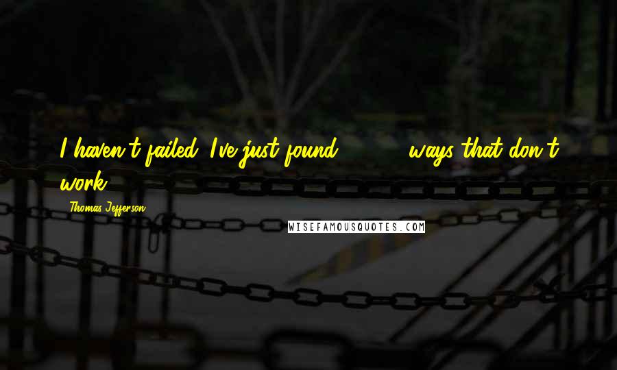 Thomas Jefferson Quotes: I haven't failed. I've just found 10,000 ways that don't work.